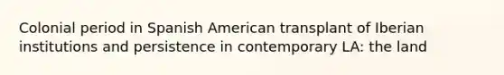 Colonial period in Spanish American transplant of Iberian institutions and persistence in contemporary LA: the land