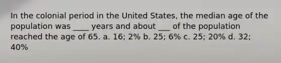 In the colonial period in the United States, the median age of the population was ____ years and about ___ of the population reached the age of 65. a. 16; 2% b. 25; 6% c. 25; 20% d. 32; 40%