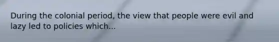 During the colonial period, the view that people were evil and lazy led to policies which...