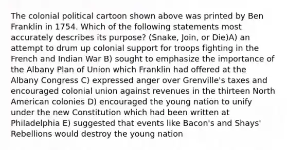 The colonial political cartoon shown above was printed by Ben Franklin in 1754. Which of the following statements most accurately describes its purpose? (Snake, Join, or Die)A) an attempt to drum up colonial support for troops fighting in the French and Indian War B) sought to emphasize the importance of the Albany Plan of Union which Franklin had offered at the Albany Congress C) expressed anger over Grenville's taxes and encouraged colonial union against revenues in the thirteen North American colonies D) encouraged the young nation to unify under the new Constitution which had been written at Philadelphia E) suggested that events like Bacon's and Shays' Rebellions would destroy the young nation