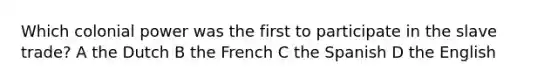 Which colonial power was the first to participate in the slave trade? A the Dutch B the French C the Spanish D the English