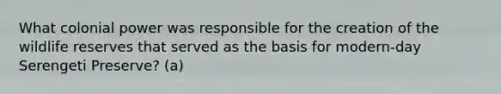 What colonial power was responsible for the creation of the wildlife reserves that served as the basis for modern-day Serengeti Preserve? (a)