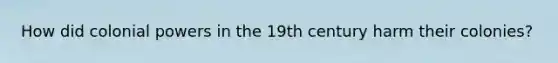How did colonial powers in the 19th century harm their colonies?