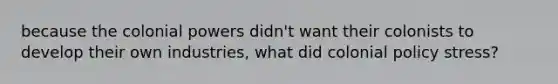 because the colonial powers didn't want their colonists to develop their own industries, what did colonial policy stress?