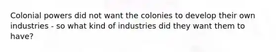 Colonial powers did not want the colonies to develop their own industries - so what kind of industries did they want them to have?