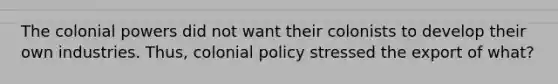 The colonial powers did not want their colonists to develop their own industries. Thus, colonial policy stressed the export of what?