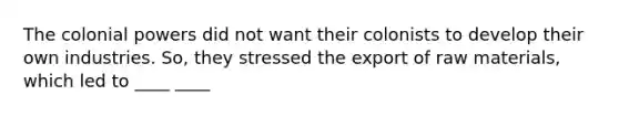 The colonial powers did not want their colonists to develop their own industries. So, they stressed the export of raw materials, which led to ____ ____