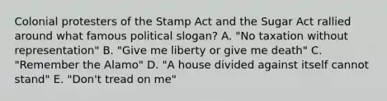 Colonial protesters of the Stamp Act and the Sugar Act rallied around what famous political slogan? A. "No taxation without representation" B. "Give me liberty or give me death" C. "Remember the Alamo" D. "A house divided against itself cannot stand" E. "Don't tread on me"