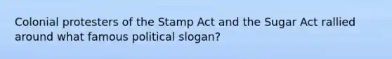 Colonial protesters of the Stamp Act and the Sugar Act rallied around what famous political slogan?