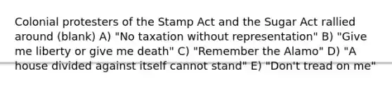 Colonial protesters of the Stamp Act and the Sugar Act rallied around (blank) A) "No taxation without representation" B) "Give me liberty or give me death" C) "Remember the Alamo" D) "A house divided against itself cannot stand" E) "Don't tread on me"