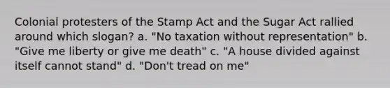 Colonial protesters of the Stamp Act and the Sugar Act rallied around which slogan? a. "No taxation without representation" b. "Give me liberty or give me death" c. "A house divided against itself cannot stand" d. "Don't tread on me"