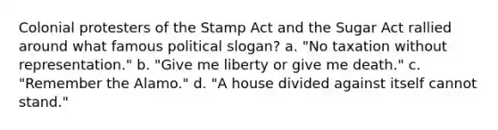 Colonial protesters of the Stamp Act and the Sugar Act rallied around what famous political slogan? a. "No taxation without representation." b. "Give me liberty or give me death." c. "Remember the Alamo." d. "A house divided against itself cannot stand."