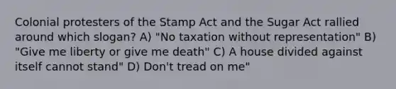 Colonial protesters of the Stamp Act and the Sugar Act rallied around which slogan? A) "No taxation without representation" B) "Give me liberty or give me death" C) A house divided against itself cannot stand" D) Don't tread on me"