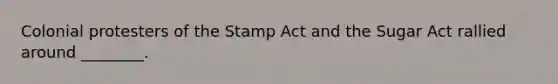 Colonial protesters of the Stamp Act and the Sugar Act rallied around ________.