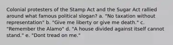 Colonial protesters of the Stamp Act and the Sugar Act rallied around what famous political slogan? a. "No taxation without representation" b. "Give me liberty or give me death." c. "Remember the Alamo" d. "A house divided against itself cannot stand." e. "Dont tread on me."