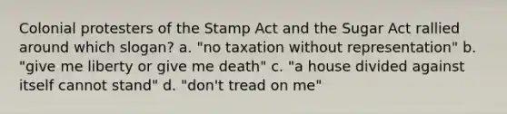 Colonial protesters of the Stamp Act and the Sugar Act rallied around which slogan? a. "no taxation without representation" b. "give me liberty or give me death" c. "a house divided against itself cannot stand" d. "don't tread on me"