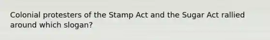 Colonial protesters of the Stamp Act and the Sugar Act rallied around which slogan?