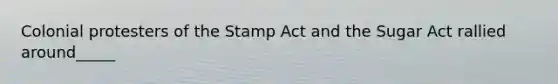 Colonial protesters of the Stamp Act and the Sugar Act rallied around_____