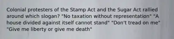 Colonial protesters of the Stamp Act and the Sugar Act rallied around which slogan? "No taxation without representation" "A house divided against itself cannot stand" "Don't tread on me" "Give me liberty or give me death"