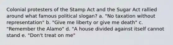 Colonial protesters of the Stamp Act and the Sugar Act rallied around what famous political slogan? a. "No taxation without representation" b. "Give me liberty or give me death" c. "Remember the Alamo" d. "A house divided against itself cannot stand e. "Don't treat on me"