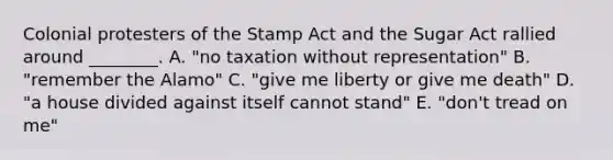 Colonial protesters of the Stamp Act and the Sugar Act rallied around ________. A. "no taxation without representation" B. "remember the Alamo" C. "give me liberty or give me death" D. "a house divided against itself cannot stand" E. "don't tread on me"