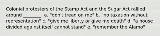 Colonial protesters of the Stamp Act and the Sugar Act rallied around ________. a. "don't tread on me" b. "no taxation without representation" c. "give me liberty or give me death" d. "a house divided against itself cannot stand" e. "remember the Alamo"