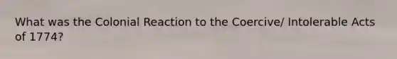 What was the Colonial Reaction to the Coercive/ Intolerable Acts of 1774?