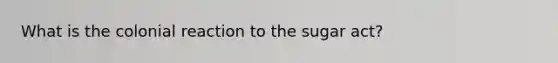 What is the colonial reaction to the sugar act?
