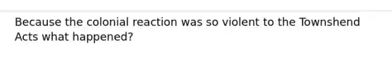 Because the colonial reaction was so violent to the Townshend Acts what happened?