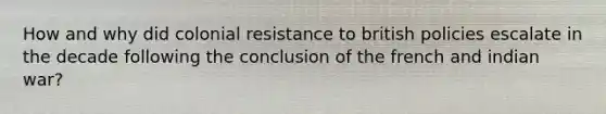 How and why did colonial resistance to british policies escalate in the decade following the conclusion of the french and indian war?