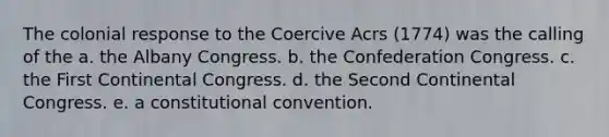 The colonial response to the Coercive Acrs (1774) was the calling of the a. the Albany Congress. b. the Confederation Congress. c. the First Continental Congress. d. the Second Continental Congress. e. a constitutional convention.