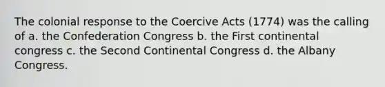 The colonial response to the Coercive Acts (1774) was the calling of a. the Confederation Congress b. the First continental congress c. the Second Continental Congress d. the Albany Congress.