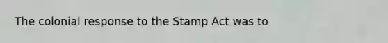 The colonial response to the Stamp Act was to