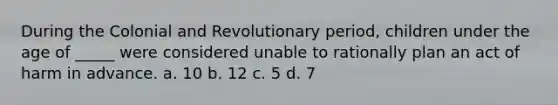 During the Colonial and Revolutionary period, children under the age of _____ were considered unable to rationally plan an act of harm in advance. a. 10 b. 12 c. 5 d. 7