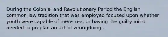 During the Colonial and Revolutionary Period the English common law tradition that was employed focused upon whether youth were capable of mens rea, or having the guilty mind needed to preplan an act of wrongdoing...