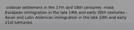 -colonial settlement in the 17th and 18th centuries -mass European immigration in the late 19th and early 20th centuries -Asian and Latin American immigration in the late 20th and early 21st centuries