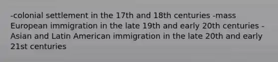 -colonial settlement in the 17th and 18th centuries -mass European immigration in the late 19th and early 20th centuries -Asian and Latin American immigration in the late 20th and early 21st centuries