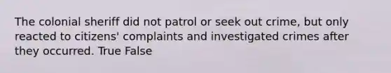 The colonial sheriff did not patrol or seek out crime, but only reacted to citizens' complaints and investigated crimes after they occurred. True False