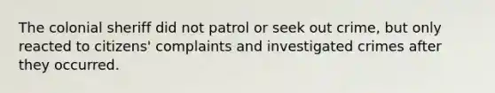 The colonial sheriff did not patrol or seek out crime, but only reacted to citizens' complaints and investigated crimes after they occurred.