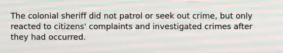 The colonial sheriff did not patrol or seek out crime, but only reacted to citizens' complaints and investigated crimes after they had occurred.​