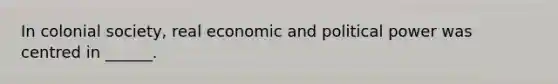 In colonial society, real economic and political power was centred in ______.