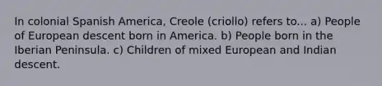 In colonial Spanish America, Creole (criollo) refers to... a) People of European descent born in America. b) People born in the Iberian Peninsula. c) Children of mixed European and Indian descent.