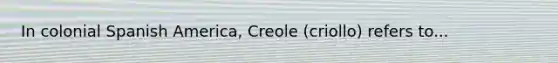 In colonial Spanish America, Creole (criollo) refers to...