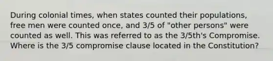 During colonial times, when states counted their populations, free men were counted once, and 3/5 of "other persons" were counted as well. This was referred to as the 3/5th's Compromise. Where is the 3/5 compromise clause located in the Constitution?