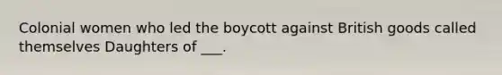 Colonial women who led the boycott against British goods called themselves Daughters of ___.