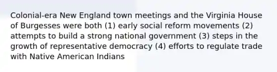 Colonial-era New England town meetings and the Virginia House of Burgesses were both (1) early social reform movements (2) attempts to build a strong national government (3) steps in the growth of representative democracy (4) efforts to regulate trade with Native American Indians