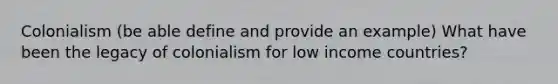 Colonialism (be able define and provide an example) What have been the legacy of colonialism for low income countries?