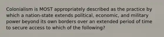 Colonialism is MOST appropriately described as the practice by which a nation-state extends political, economic, and military power beyond its own borders over an extended period of time to secure access to which of the following?