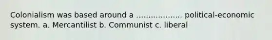 Colonialism was based around a ................... political-economic system. a. Mercantilist b. Communist c. liberal