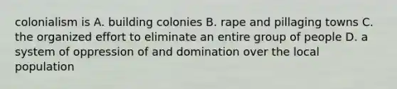 colonialism is A. building colonies B. rape and pillaging towns C. the organized effort to eliminate an entire group of people D. a system of oppression of and domination over the local population